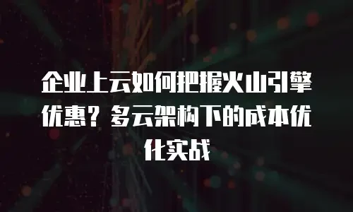 企业上云如何把握火山引擎优惠？多云架构下的成本优化实战