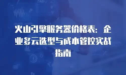 火山引擎服务器价格表：企业多云选型与成本管控实战指南