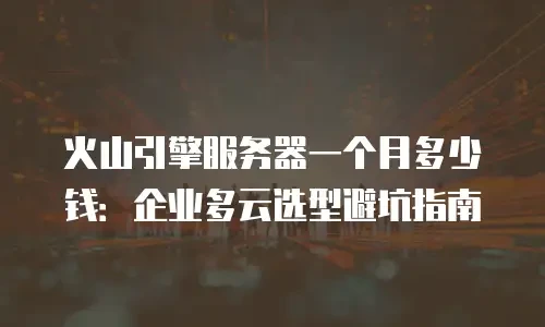 火山引擎服务器一个月多少钱：企业多云选型避坑指南