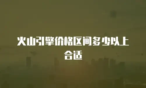 火山引擎价格区间多少以上合适