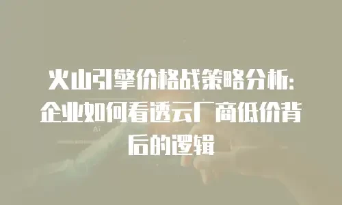 火山引擎价格战策略分析：企业如何看透云厂商低价背后的逻辑