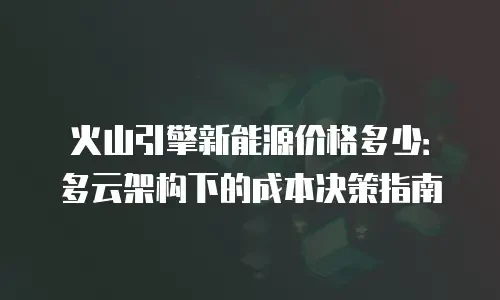 火山引擎新能源价格多少：多云架构下的成本决策指南