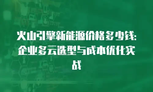 火山引擎新能源价格多少钱：企业多云选型与成本优化实战