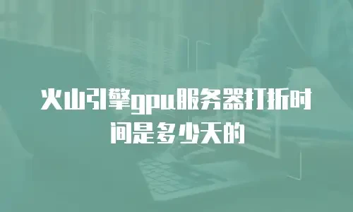 火山引擎gpu服务器打折时间是多少天的