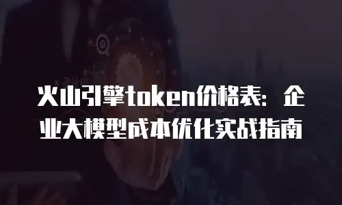 火山引擎token价格表：企业大模型成本优化实战指南