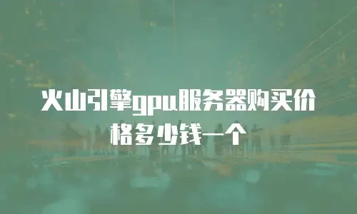 火山引擎gpu服务器购买价格多少钱一个