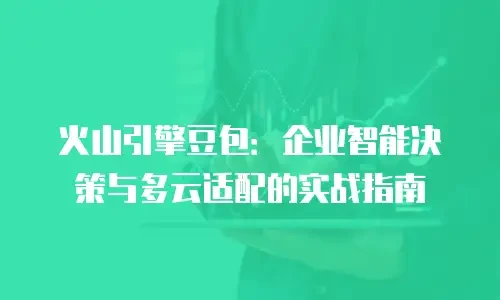 火山引擎豆包：企业智能决策与多云适配的实战指南