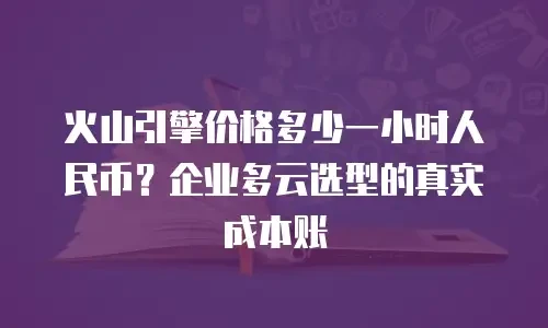 火山引擎价格多少一小时人民币？企业多云选型的真实成本账