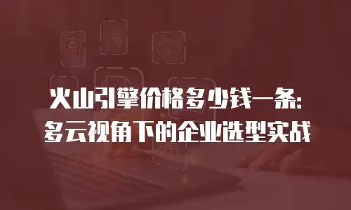 火山引擎价格多少钱一条：多云视角下的企业选型实战