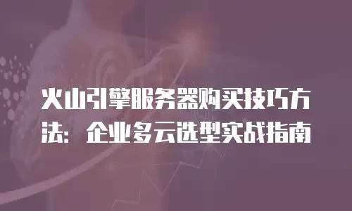 火山引擎服务器购买技巧方法：企业多云选型实战指南