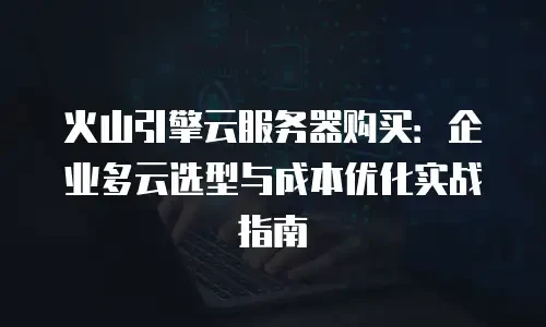 火山引擎云服务器购买：企业多云选型与成本优化实战指南