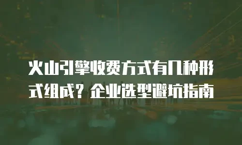 火山引擎收费方式有几种形式组成？企业选型避坑指南