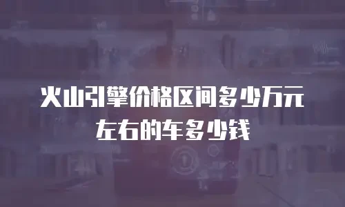 火山引擎价格区间多少万元左右的车多少钱