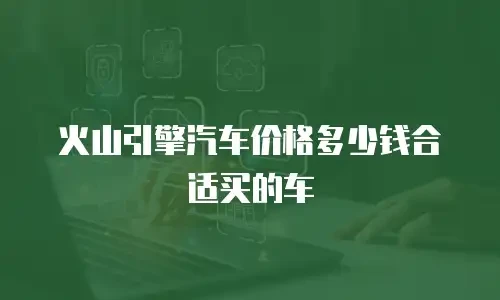 火山引擎汽车价格多少钱合适买的车