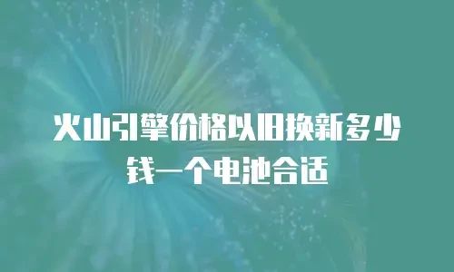 火山引擎价格以旧换新多少钱一个电池合适