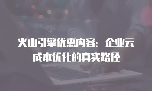 火山引擎优惠内容：企业云成本优化的真实路径