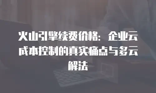 火山引擎续费价格：企业云成本控制的真实痛点与多云解法