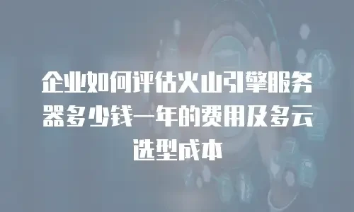 企业如何评估火山引擎服务器多少钱一年的费用及多云选型成本