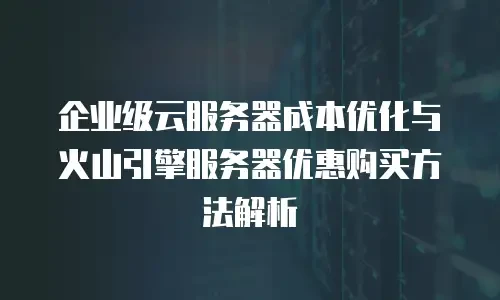 企业级云服务器成本优化与火山引擎服务器优惠购买方法解析
