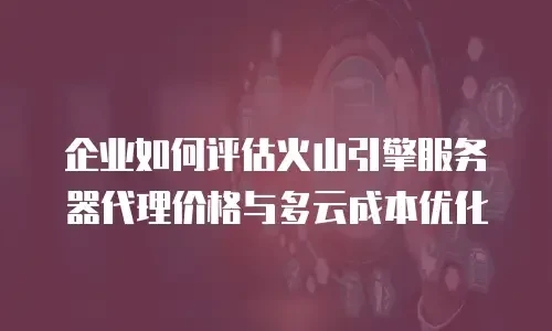 企业如何评估火山引擎服务器代理价格与多云成本优化
