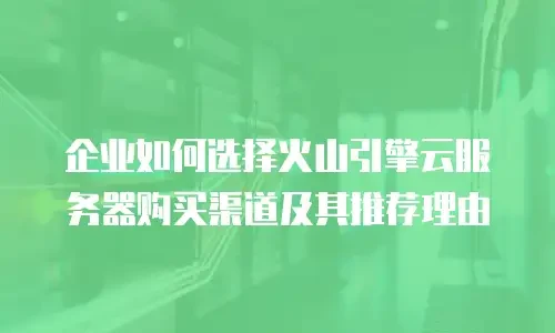 企业如何选择火山引擎云服务器购买渠道及其推荐理由