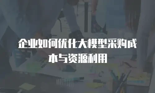 企业如何优化大模型采购成本与资源利用