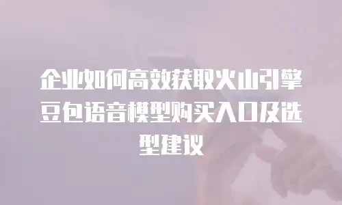 企业如何高效获取火山引擎豆包语音模型购买入口及选型建议