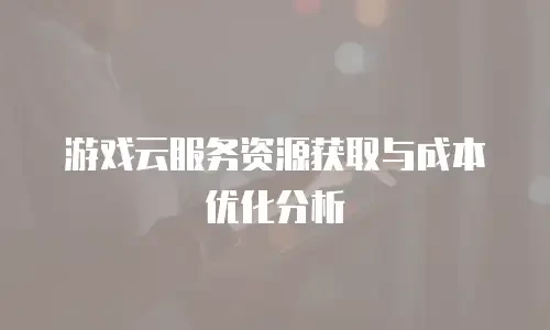游戏云服务资源获取与成本优化分析