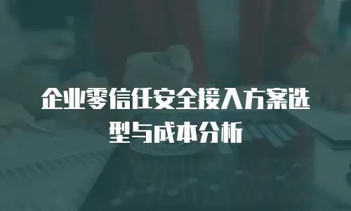 企业零信任安全接入方案选型与成本分析