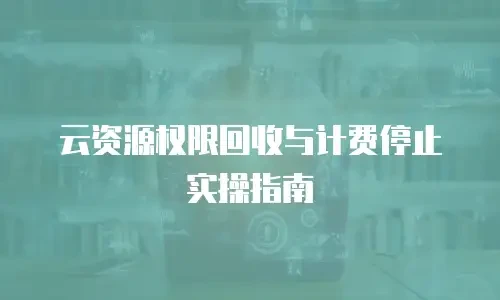 云资源权限回收与计费停止实操指南
