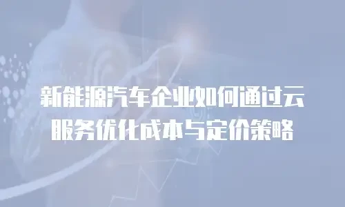 新能源汽车企业如何通过云服务优化成本与定价策略