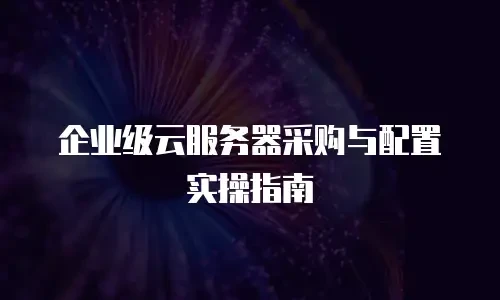 企业级云服务器采购与配置实操指南