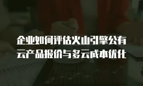 企业如何评估火山引擎公有云产品报价与多云成本优化