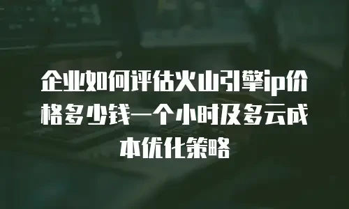 企业如何评估火山引擎ip价格多少钱一个小时及多云成本优化策略