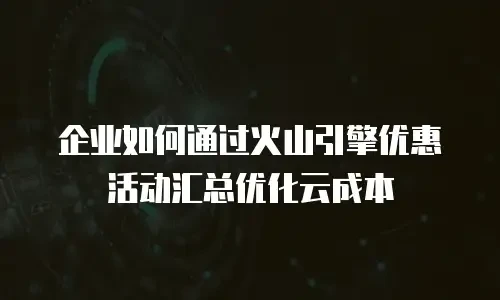 企业如何通过火山引擎优惠活动汇总优化云成本