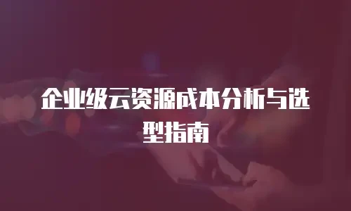 企业级云资源成本分析与选型指南