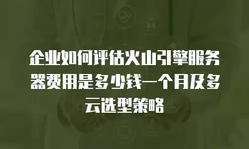 企业如何评估火山引擎服务器费用是多少钱一个月及多云选型策略