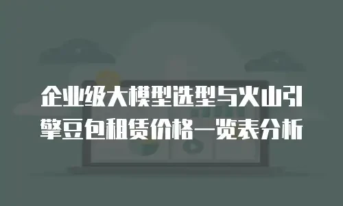企业级大模型选型与火山引擎豆包租赁价格一览表分析