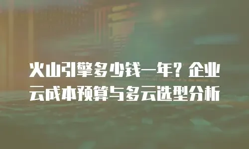 火山引擎多少钱一年？企业云成本预算与多云选型分析