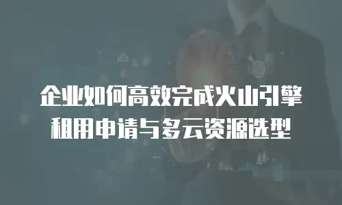 企业如何高效完成火山引擎租用申请与多云资源选型