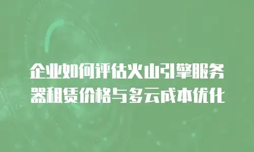 企业如何评估火山引擎服务器租赁价格与多云成本优化