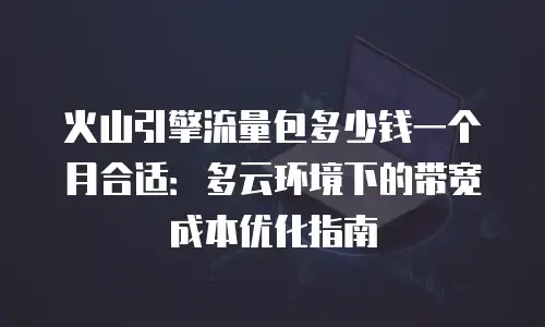 火山引擎流量包多少钱一个月合适：多云环境下的带宽成本优化指南