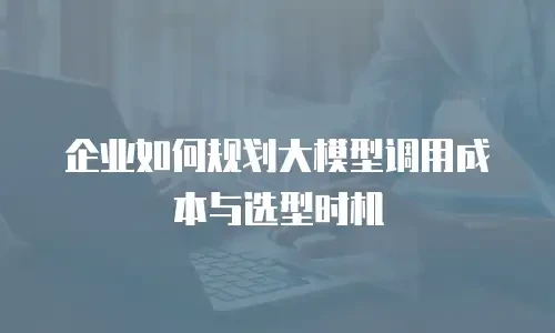 企业如何规划大模型调用成本与选型时机