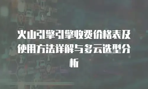 火山引擎引擎收费价格表及使用方法详解与多云选型分析