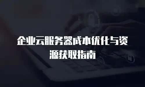 企业云服务器成本优化与资源获取指南