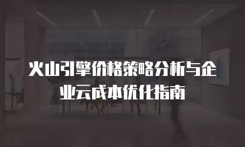 火山引擎价格策略分析与企业云成本优化指南