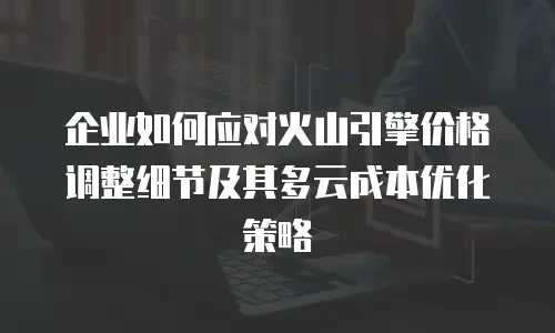 企业如何应对火山引擎价格调整细节及其多云成本优化策略