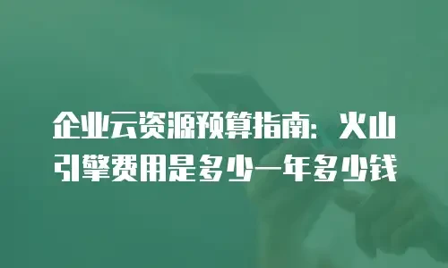 企业云资源预算指南：火山引擎费用是多少一年多少钱