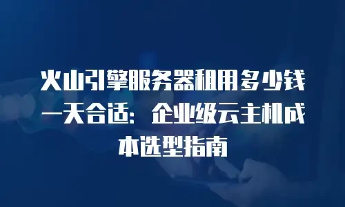 火山引擎服务器租用多少钱一天合适：企业级云主机成本选型指南