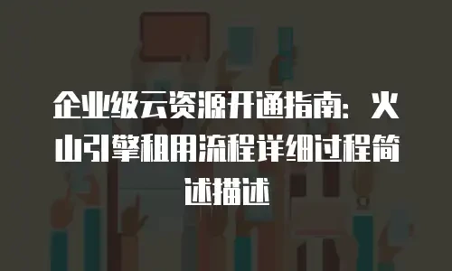 企业级云资源开通指南：火山引擎租用流程详细过程简述描述